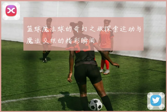 篮球魔法球的奇幻之旅探索运动与魔法交织的精彩瞬间
