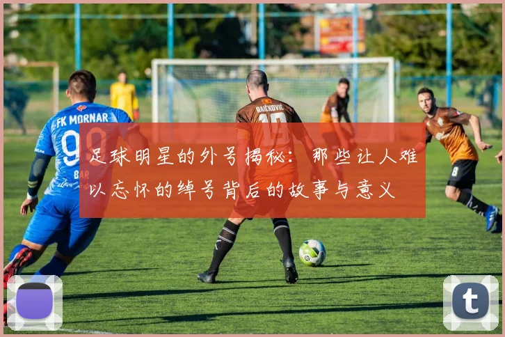 足球明星的外号揭秘：那些让人难以忘怀的绰号背后的故事与意义