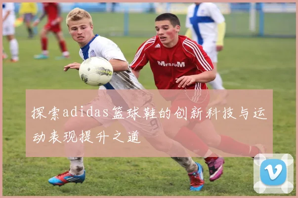 探索adidas篮球鞋的创新科技与运动表现提升之道