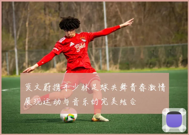 莫文蔚携手少林足球共舞青春激情展现运动与音乐的完美结合