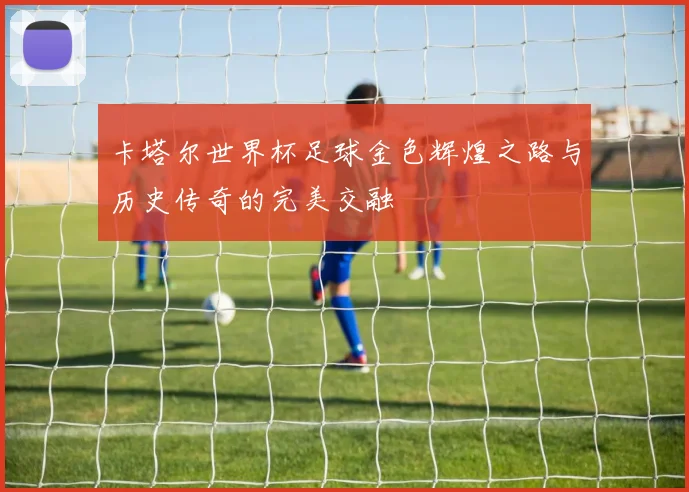 卡塔尔世界杯足球金色辉煌之路与历史传奇的完美交融