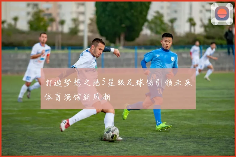 打造梦想之地5星级足球场引领未来体育场馆新风潮