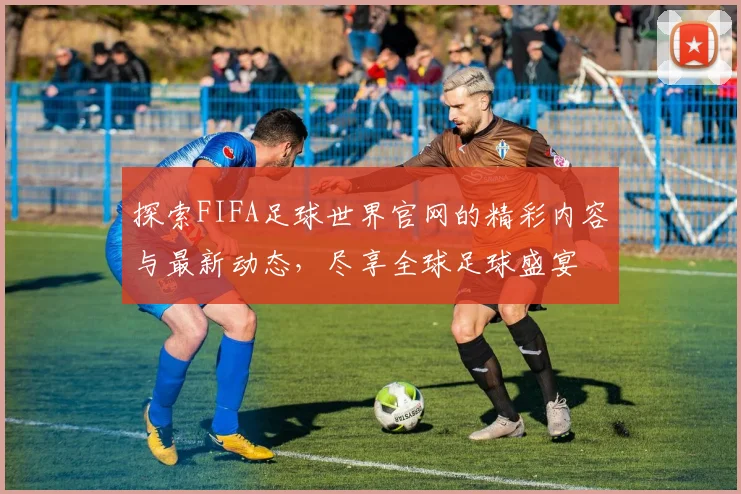 探索FIFA足球世界官网的精彩内容与最新动态，尽享全球足球盛宴