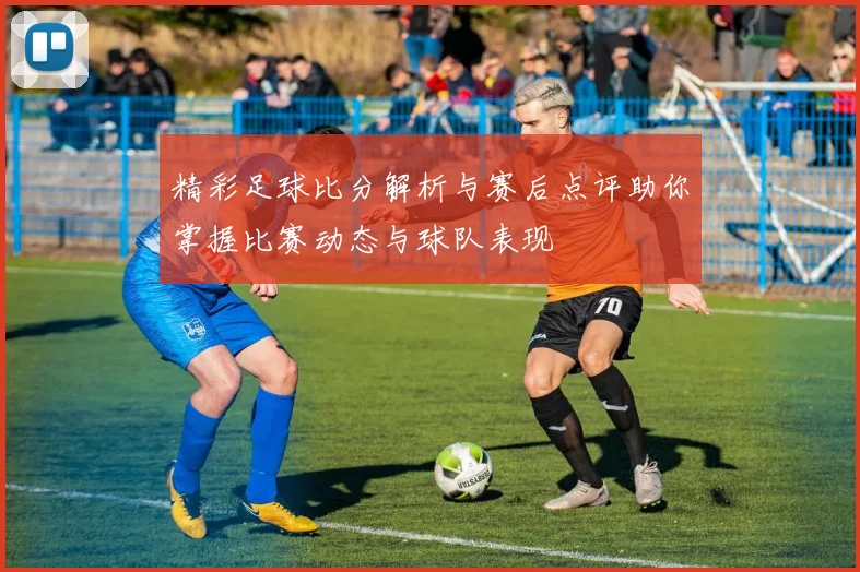 精彩足球比分解析与赛后点评助你掌握比赛动态与球队表现